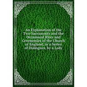 

Книга An Explanation of the Two Sacraments and the Occasional Rites and Ceremonies of the Church of England, in a Series of Dialogues, by a Lady