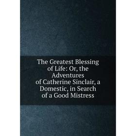 

Книга The Greatest Blessing of Life: Or, the Adventures of Catherine Sinclair, a Domestic, in Search of a Good Mistress