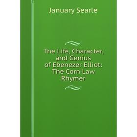

Книга The Life, Character, and Genius of Ebenezer Elliot: The Corn Law Rhymer