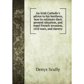 

Книга An Irish Catholic's advice to his brethren, how to estimate their present situation, and repel French invasion, civil wars, and slavery