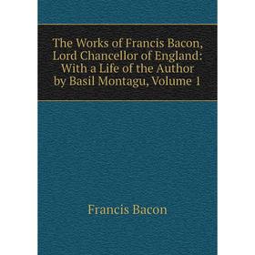 

Книга The Works of Francis Bacon, Lord Chancellor of England: With a Life of the Author by Basil Montagu, Volume 1
