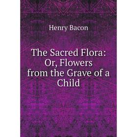 

Книга The Sacred Flora: Or, Flowers from the Grave of a Child
