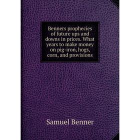 

Книга Benners prophecies of future ups and downs in prices. What years to make money on pig-iron, hogs, corn, and provisions