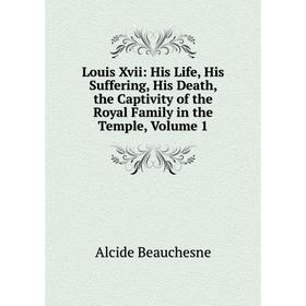 

Книга Louis Xvii: His Life, His Suffering, His Death, the Captivity of the Royal Family in the Temple, Volume 1