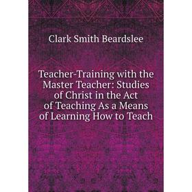 

Книга Teacher-Training with the Master Teacher: Studies of Christ in the Act of Teaching As a Means of Learning How to Teach