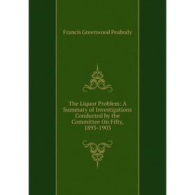 

Книга The Liquor Problem: A Summary of Investigations Conducted by the Committee On Fifty, 1893-1903