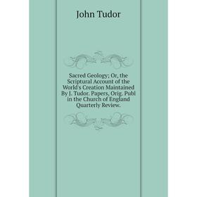 

Книга Sacred Geology; Or, the Scriptural Account of the World's Creation Maintained By J. Tudor. Papers, Orig. Publ in the Church of England Quarterly