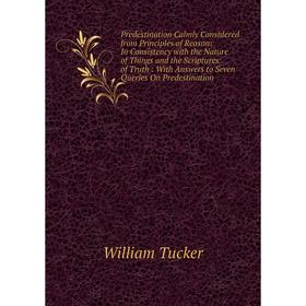 

Книга Predestination Calmly Considered from Principles of Reason: In Consistency with the Nature of Things and the Scriptures of Truth: With Answers t