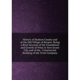 

Книга History of Hudson County and of the Old Village of Bergen: Being a Brief Account of the Foundation and Growth of What Is Now Jersey City and of