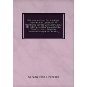 

Книга El Dosamantismo Es La Religión Científica En Oposicion Al Ocultismo Semita Que Es Una Liga De Internacional Anarquismo: La Síntesis. Jesus Cebal