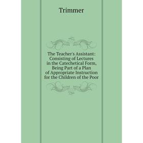 

Книга The Teacher's Assistant: Consisting of Lectures in the Catechetical Form, Being Part of a Plan of Appropriate Instruction for the Children of th