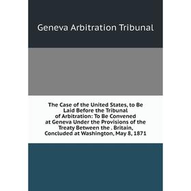 

Книга The Case of the United States, to Be Laid Before the Tribunal of Arbitration: To Be Convened at Geneva Under the Provisions of the Treaty Betwee
