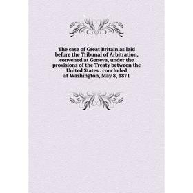 

Книга The case of Great Britain as laid before the Tribunal of Arbitration, convened at Geneva, under the provisions of the Treaty between the United