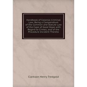 

Книга Handbook of Colonial Criminal Law: Being a Compendium of the Common and Statute Law of the Cape of Good Hope with Regard to Crimes, and of the P