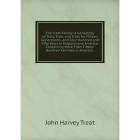 

Книга The Treat Family: A Genealogy of Trott, Tratt, and Treat for Fifteen Generations, and Four Hundred and Fifty Years in England and America, Conta