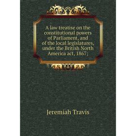 

Книга A law treatise on the constitutional powers of Parliament, and of the local legislatures, under the British North America act, 1867