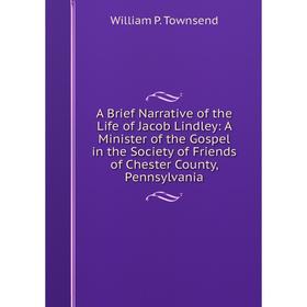 

Книга A Brief Narrative of the Life of Jacob Lindley: A Minister of the Gospel in the Society of Friends of Chester County, Pennsylvania