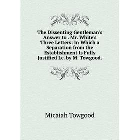 

Книга The Dissenting Gentleman's Answer to. Mr. White's Three Letters: In Which a Separation from the Establishment Is Fully Justified Lc. by M. Towgo