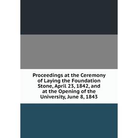 

Книга Proceedings at the Ceremony of Laying the Foundation Stone, April 23, 1842, and at the Opening of the University, June 8, 1843