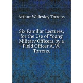 

Книга Six Familiar Lectures, for the Use of Young Military Officers, by a Field Officer A. W. Torrens.