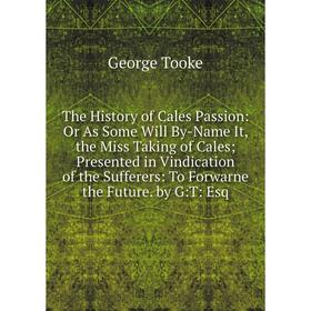 

Книга The History of Cales Passion: Or As Some Will By-Name It, the Miss Taking of Cales; Presented in Vindication of the Sufferers: To Forwarne the F