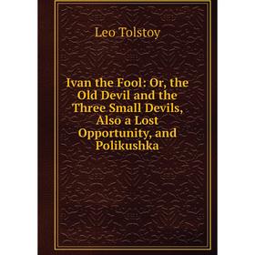 

Книга Ivan the Fool: Or, the Old Devil and the Three Small Devils, Also a Lost Opportunity, and Polikushka