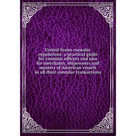 

Книга United States consular regulations: a practical guide for consular officers and also for merchants, shipowners and masters of American vessels i