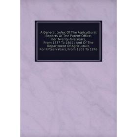 

Книга A General Index Of The Agricultural Reports Of The Patent Office, For Twenty-five Years, From 1837 To 1861; And Of The Department Of Agriculture