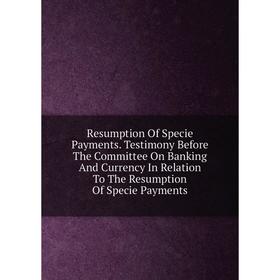 

Книга Resumption Of Specie Payments. Testimony Before The Committee On Banking And Currency In Relation To The Resumption Of Specie Payments