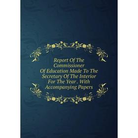 

Книга Report Of The Commissioner Of Education Made To The Secretary Of The Interior For The Year. With Accompanying Papers