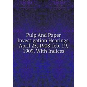 

Книга Pulp And Paper Investigation Hearings. April 25, 1908-feb. 19, 1909, With Indices