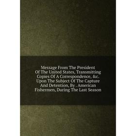 

Книга Message From The President of the United States, Transmitting Copies Of A Correspondence Upon The Subject of the Capture And Detention, By Amer