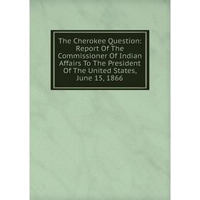 

Книга The Cherokee Question: Report Of The Commissioner Of Indian Affairs To The President Of The United States, June 15, 1866