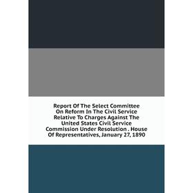 

Книга Report Of The Select Committee On Reform In The Civil Service Relative To Charges Against The United States Civil Service Commission Under Resol