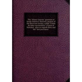 

Книга The Alsace-Lorrain question of South America. Patriotic protest of the Peruvian society, called Unión de labor nacionalista (Union of National.