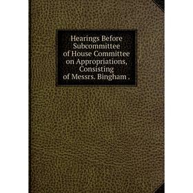 

Книга Hearings Before Subcommittee of House Committee on Appropriations, Consisting of Messrs. Bingham.