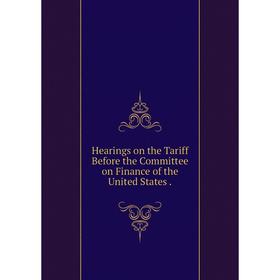 

Книга Hearings on the Tariff Before the Committee on Finance of the United States.