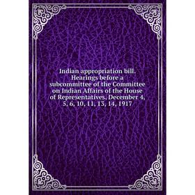 

Книга Indian appropriation bill. Hearings before a subcommittee of the Committee on Indian Affairs of the House of Representatives, December 4, 5, 6,