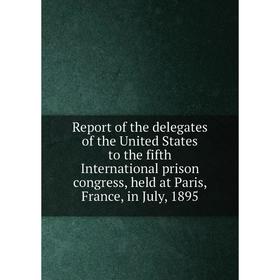 

Книга Report of the delegates of the United States to the fifth International prison congress, held at Paris, France, in July, 1895