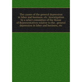 

Книга The causes of the general depression in labor and business, etc. Investigation by a select committee of the House of Representatives relative to