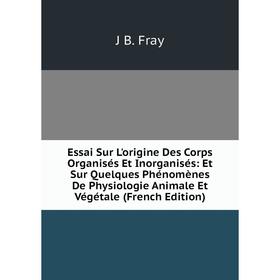 

Книга Essai Sur L'origine Des Corps Organisés Et Inorganisés: Et Sur Quelques Phénomènes De Physiologie Animale Et Végétale