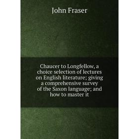 

Книга Chaucer to Longfellow, a choice selection of lectures on English literature; giving a comprehensive survey of the Saxon language; and how to mas