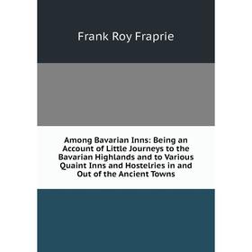 

Книга Among Bavarian Inns: Being an Account of Little Journeys to the Bavarian Highlands and to Various Quaint Inns and Hostelries in and Out of the A