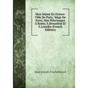 

Книга Mon Séjour En France: Ville De Paris: Siège De Paris; Mes Pèlerinages À Rome, À Jérusalem Et À Lourdes; Jean Joseph Frachebourd