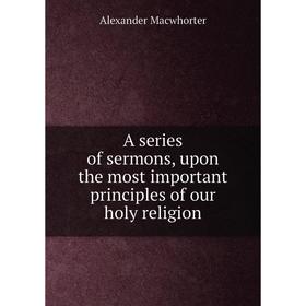 

Книга A series of sermons, upon the most important principles of our holy religion