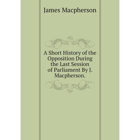 

Книга A Short History of the Opposition During the Last Session of Parliament By J. Macpherson.