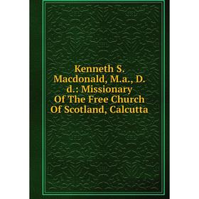 

Книга Kenneth S. Macdonald, M. a, D. d.: Missionary Of The Free Church Of Scotland, Calcutta
