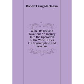 

Книга Wine, Its Use and Taxation: An Inquiry Into the Operation of the Wine Duties On Consumption and Revenue
