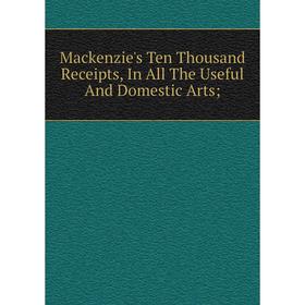 

Книга Mackenzie's Ten Thousand Receipts, In All The Useful And Domestic Arts