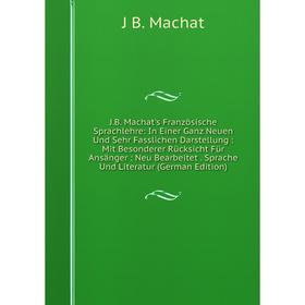 

Книга J.B. Machat's Französische Sprachlehre: In Einer Ganz Neuen Und Sehr Fasslichen Darstellung: Mit Besonderer Rücksicht Für Ansänger: Neu Bearbeit